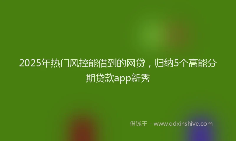 2025年热门风控能借到的网贷，归纳5个高能分期贷款app新秀