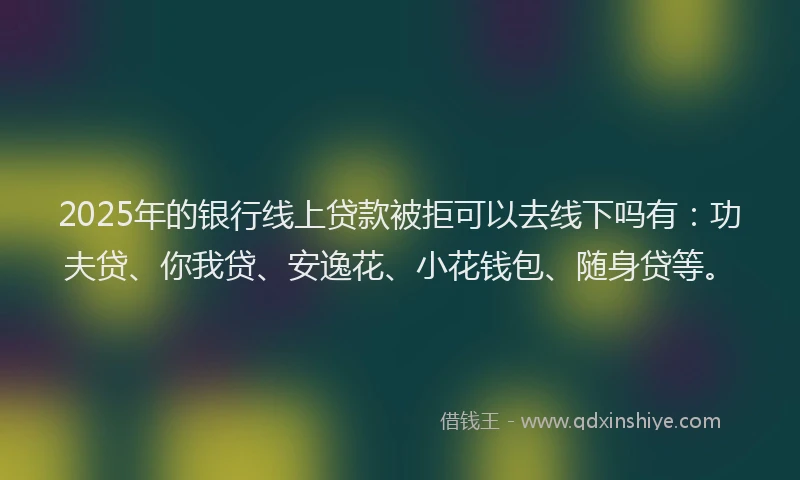 2025年的银行线上贷款被拒可以去线下吗有：功夫贷、你我贷、安逸花、小花钱包、随身贷等。