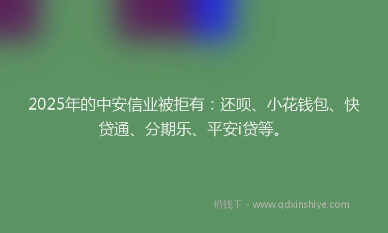 2025年的中安信业被拒有：还呗、小花钱包、快贷通、分期乐、平安i贷等。