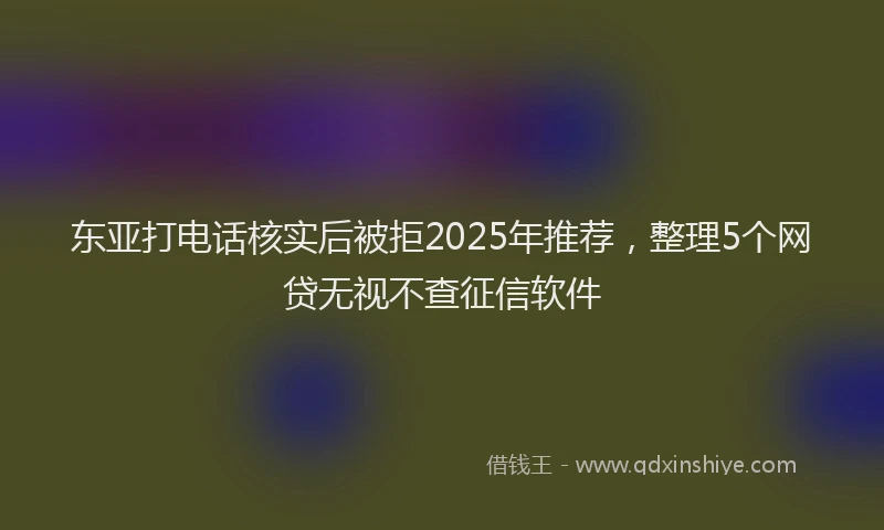东亚打电话核实后被拒2025年推荐，整理5个网贷无视不查征信软件