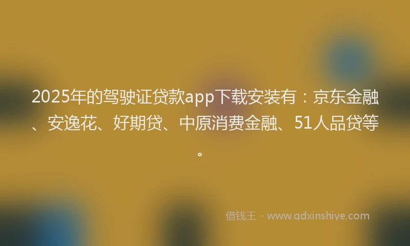 2025年的驾驶证贷款app下载安装有：京东金融、安逸花、好期贷、中原消费金融、51人品贷等。