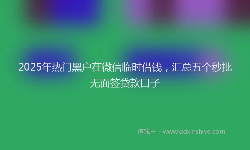 2025年热门黑户在微信临时借钱，汇总五个秒批无面签贷款口子