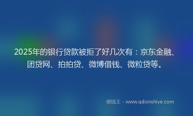 2025年的银行贷款被拒了好几次有：京东金融、团贷网、拍拍贷、微博借钱、微粒贷等。