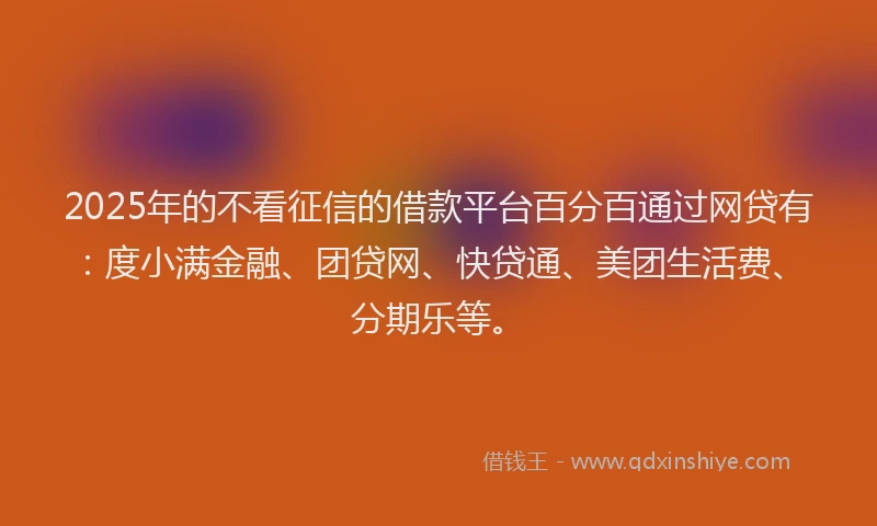 2025年的不看征信的借款平台百分百通过网贷有：度小满金融、团贷网、快贷通、美团生活费、分期乐等。