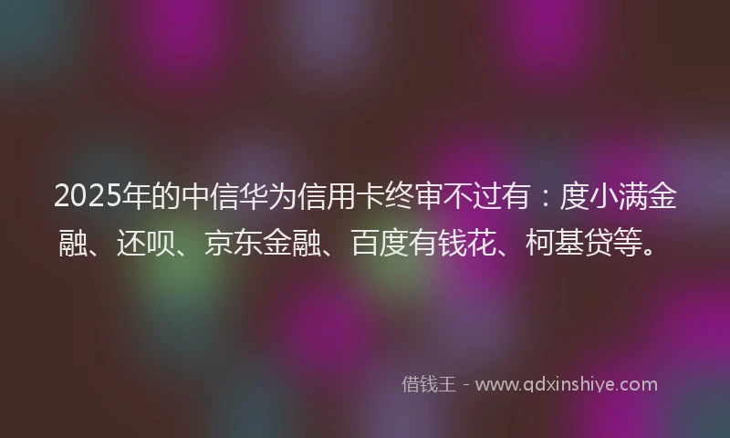2025年的中信华为信用卡终审不过有：度小满金融、还呗、京东金融、百度有钱花、柯基贷等。