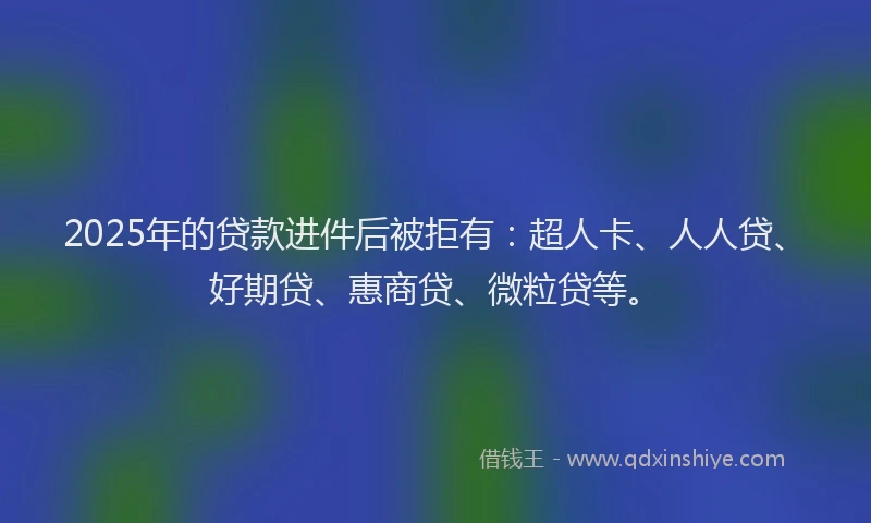 2025年的贷款进件后被拒有：超人卡、人人贷、好期贷、惠商贷、微粒贷等。