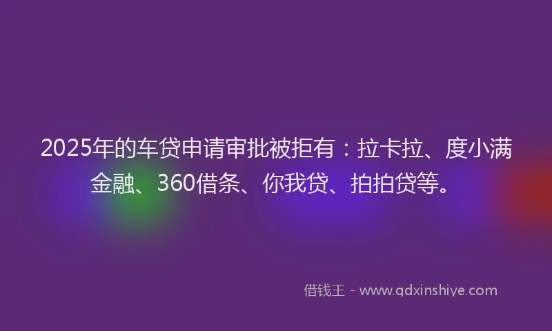 2025年的车贷申请审批被拒有：拉卡拉、度小满金融、360借条、你我贷、拍拍贷等。