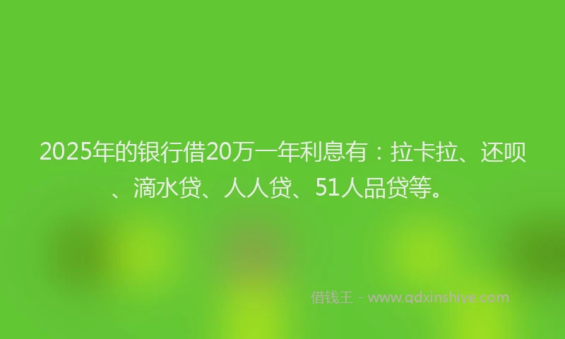 2025年的银行借20万一年利息有：拉卡拉、还呗、滴水贷、人人贷、51人品贷等。