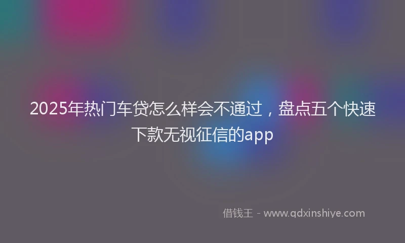 2025年热门车贷怎么样会不通过，盘点五个快速下款无视征信的app