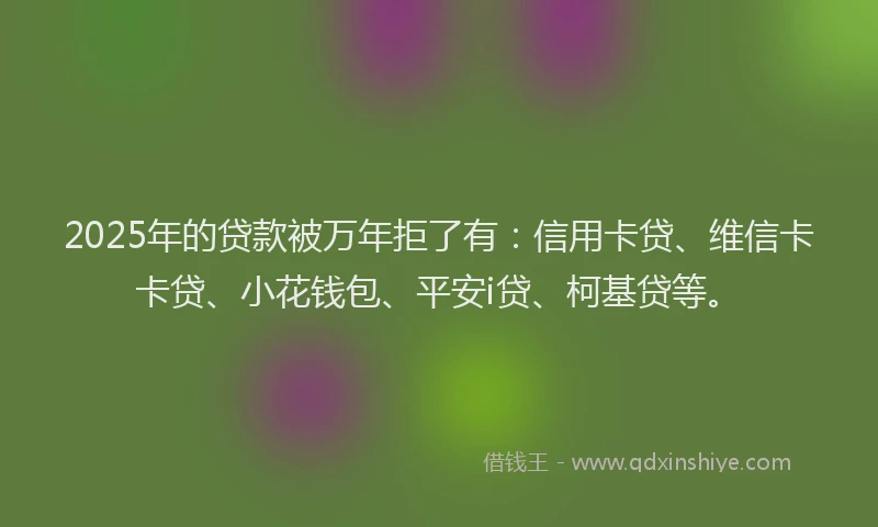 2025年的贷款被万年拒了有：信用卡贷、维信卡卡贷、小花钱包、平安i贷、柯基贷等。