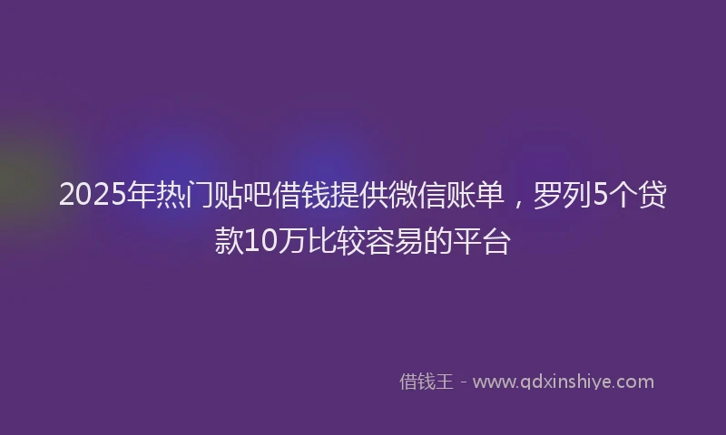 2025年热门贴吧借钱提供微信账单，罗列5个贷款10万比较容易的平台