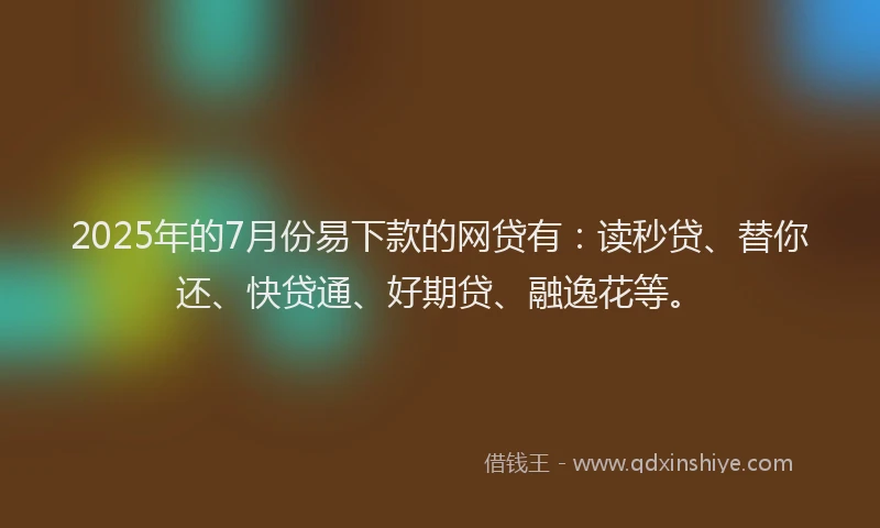 2025年的7月份易下款的网贷有：读秒贷、替你还、快贷通、好期贷、融逸花等。