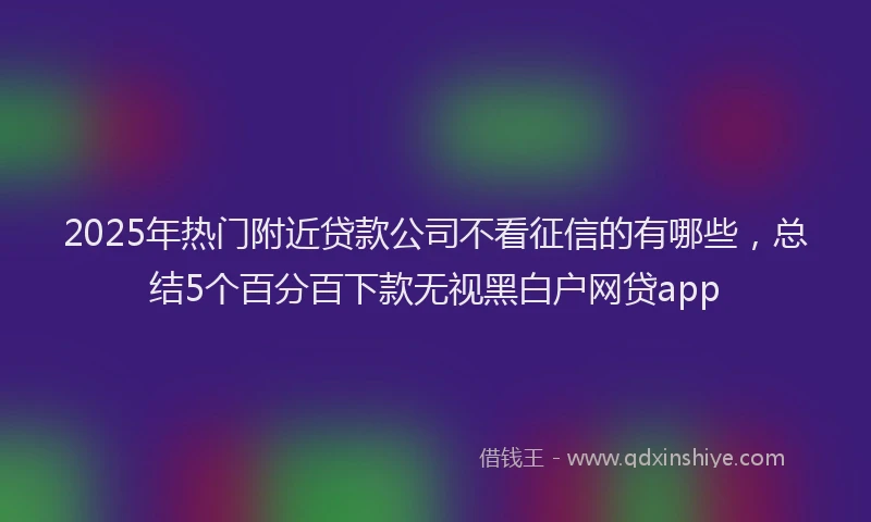 2025年热门附近贷款公司不看征信的有哪些，总结5个百分百下款无视黑白户网贷app