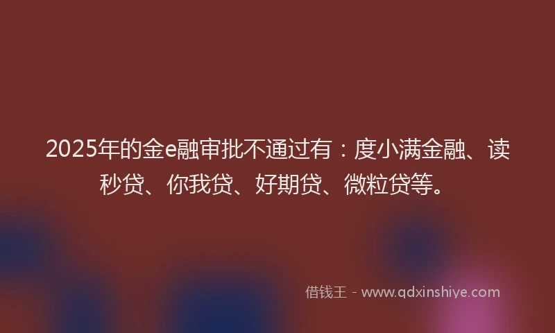 2025年的金e融审批不通过有：度小满金融、读秒贷、你我贷、好期贷、微粒贷等。