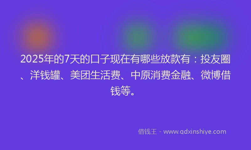 2025年的7天的口子现在有哪些放款有：投友圈、洋钱罐、美团生活费、中原消费金融、微博借钱等。