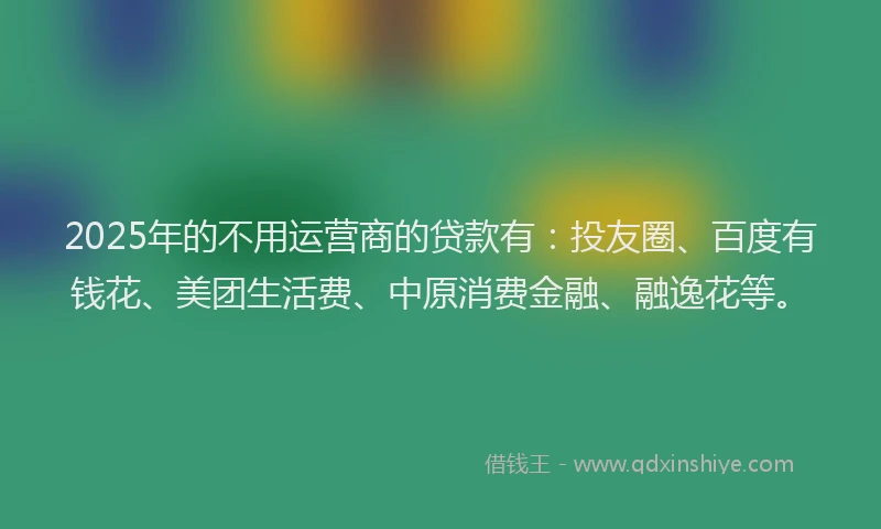 2025年的不用运营商的贷款有：投友圈、百度有钱花、美团生活费、中原消费金融、融逸花等。