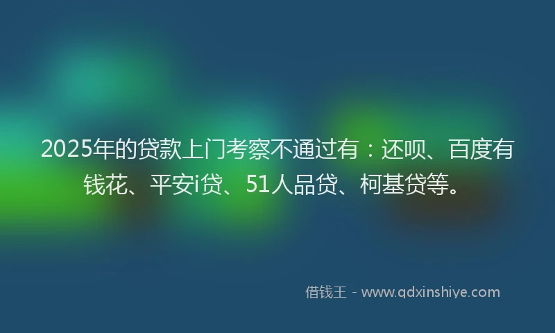 2025年的贷款上门考察不通过有：还呗、百度有钱花、平安i贷、51人品贷、柯基贷等。