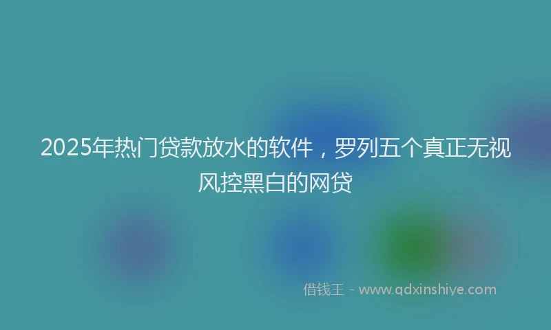 2025年热门贷款放水的软件，罗列五个真正无视风控黑白的网贷