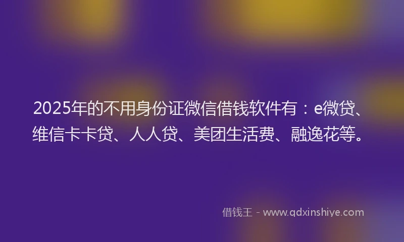 2025年的不用身份证微信借钱软件有：e微贷、维信卡卡贷、人人贷、美团生活费、融逸花等。