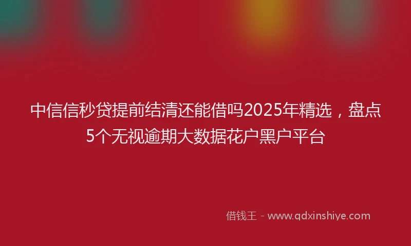 中信信秒贷提前结清还能借吗2025年精选，盘点5个无视逾期大数据花户黑户平台
