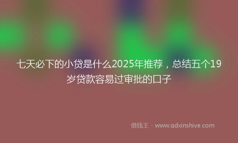 七天必下的小贷是什么2025年推荐，总结五个19岁贷款容易过审批的口子