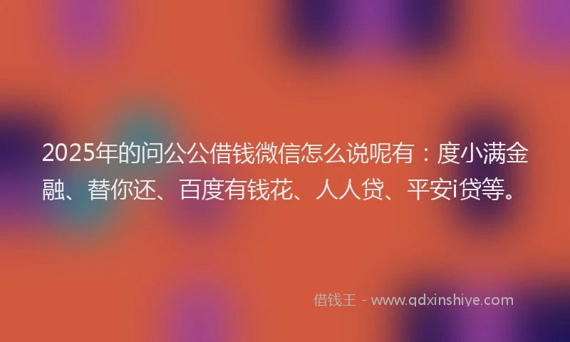 2025年的问公公借钱微信怎么说呢有：度小满金融、替你还、百度有钱花、人人贷、平安i贷等。