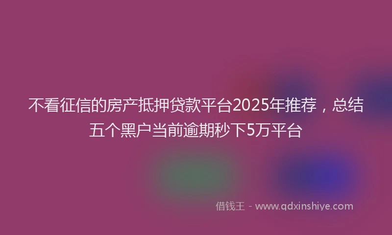 不看征信的房产抵押贷款平台2025年推荐，总结五个黑户当前逾期秒下5万平台