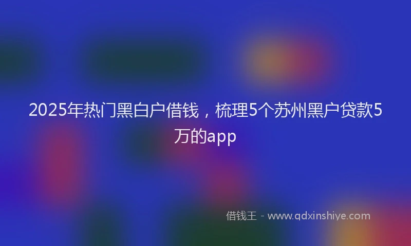 2025年热门黑白户借钱，梳理5个苏州黑户贷款5万的app
