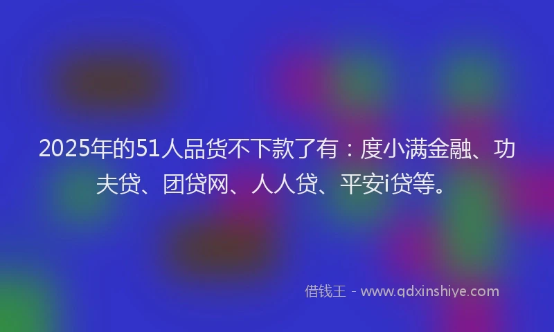 2025年的51人品货不下款了有：度小满金融、功夫贷、团贷网、人人贷、平安i贷等。