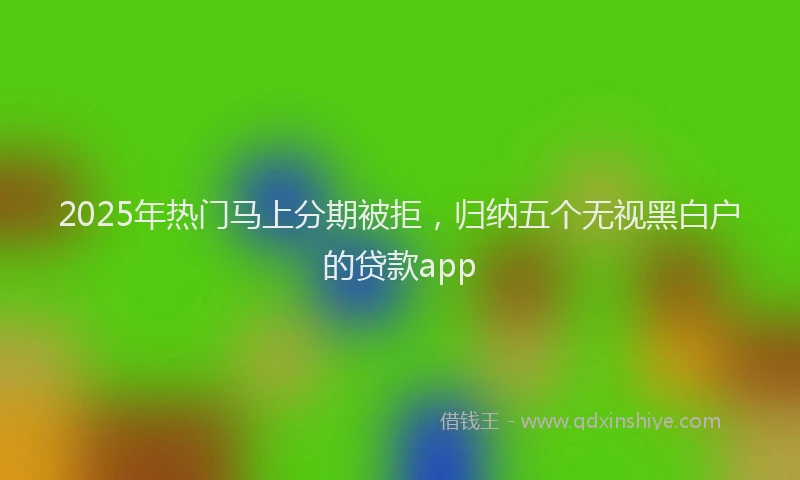 2025年热门马上分期被拒，归纳五个无视黑白户的贷款app