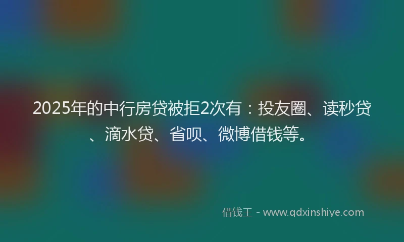 2025年的中行房贷被拒2次有：投友圈、读秒贷、滴水贷、省呗、微博借钱等。