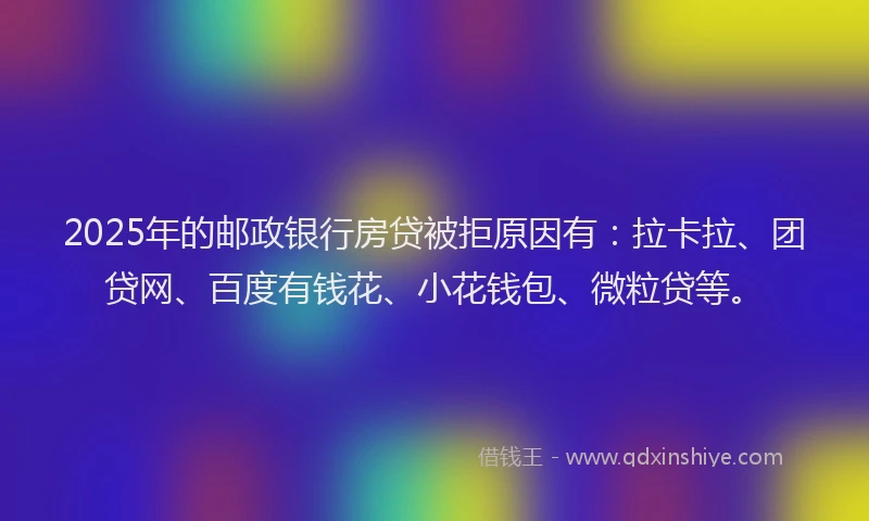 2025年的邮政银行房贷被拒原因有：拉卡拉、团贷网、百度有钱花、小花钱包、微粒贷等。