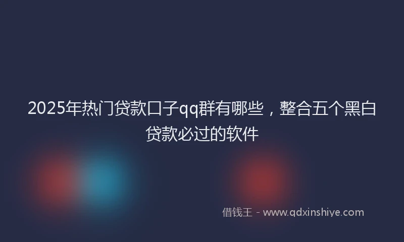 2025年热门贷款口子qq群有哪些，整合五个黑白贷款必过的软件
