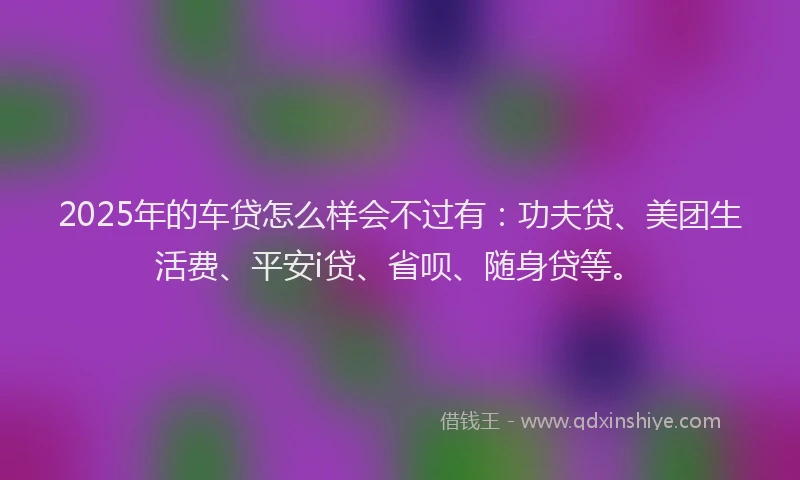 2025年的车贷怎么样会不过有：功夫贷、美团生活费、平安i贷、省呗、随身贷等。