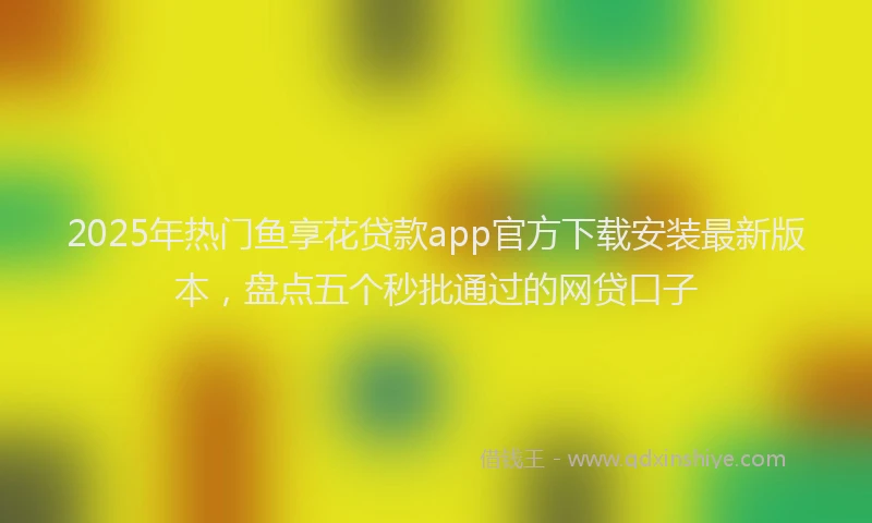 2025年热门鱼享花贷款app官方下载安装最新版本，盘点五个秒批通过的网贷口子