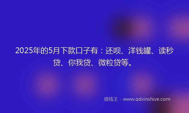 2025年的5月下款口子有：还呗、洋钱罐、读秒贷、你我贷、微粒贷等。