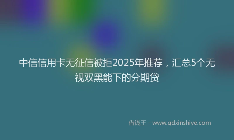 中信信用卡无征信被拒2025年推荐，汇总5个无视双黑能下的分期贷