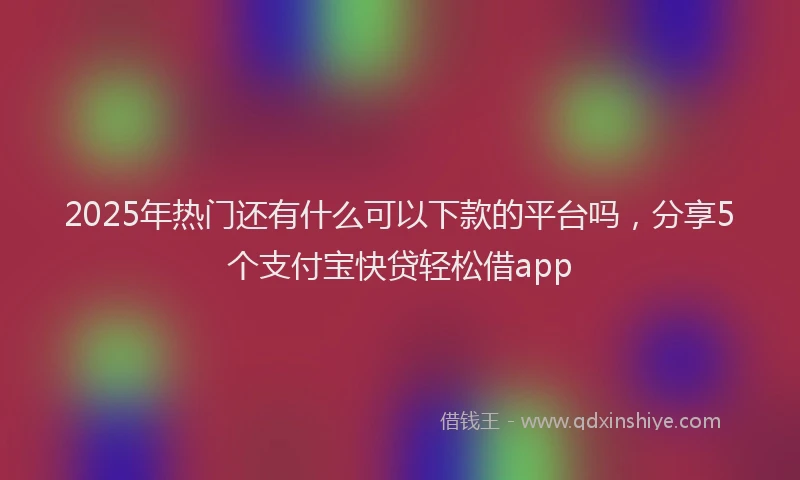2025年热门还有什么可以下款的平台吗，分享5个支付宝快贷轻松借app