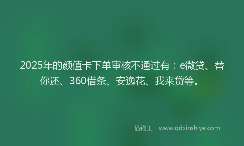 2025年的颜值卡下单审核不通过有：e微贷、替你还、360借条、安逸花、我来贷等。