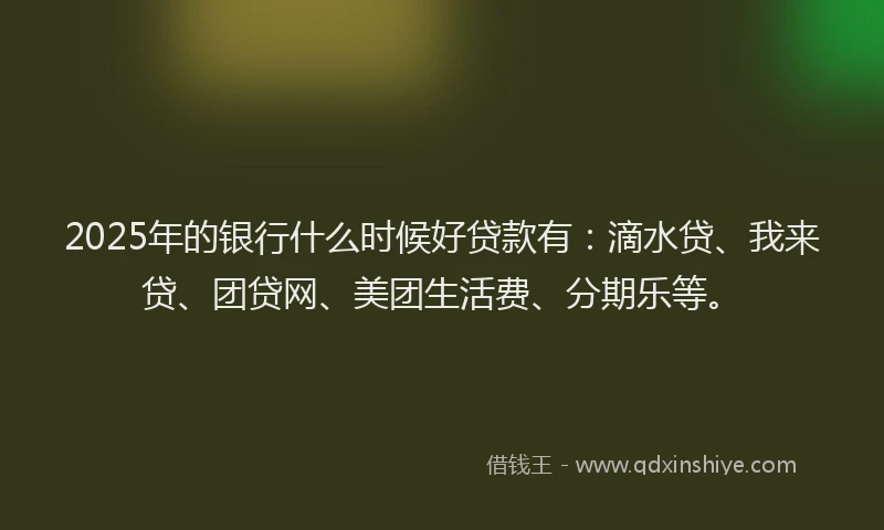 2025年的银行什么时候好贷款有：滴水贷、我来贷、团贷网、美团生活费、分期乐等。