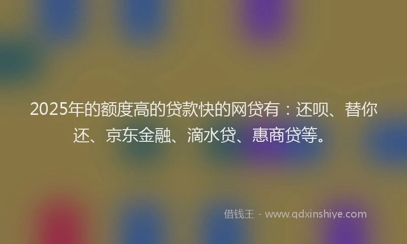 2025年的额度高的贷款快的网贷有：还呗、替你还、京东金融、滴水贷、惠商贷等。