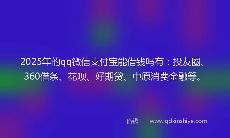 2025年的qq微信支付宝能借钱吗有：投友圈、360借条、花呗、好期贷、中原消费金融等。