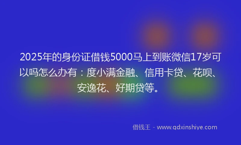 2025年的身份证借钱5000马上到账微信17岁可以吗怎么办有：度小满金融、信用卡贷、花呗、安逸花、好期贷等。