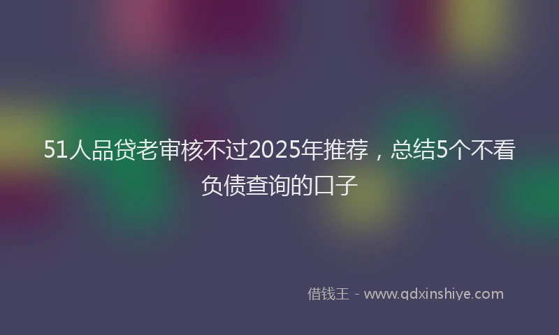 51人品贷老审核不过2025年推荐，总结5个不看负债查询的口子