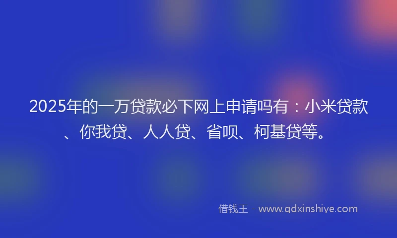 2025年的一万贷款必下网上申请吗有：小米贷款、你我贷、人人贷、省呗、柯基贷等。