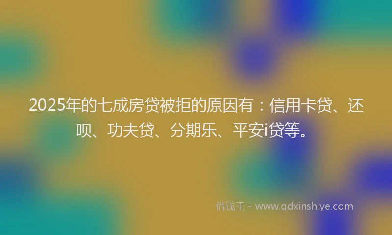 2025年的七成房贷被拒的原因有：信用卡贷、还呗、功夫贷、分期乐、平安i贷等。