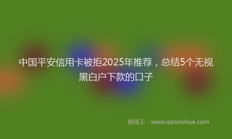 中国平安信用卡被拒2025年推荐，总结5个无视黑白户下款的口子