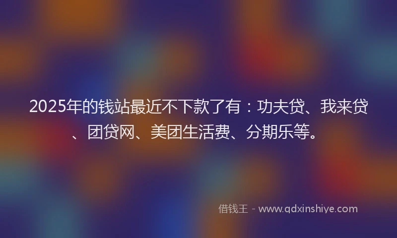 2025年的钱站最近不下款了有：功夫贷、我来贷、团贷网、美团生活费、分期乐等。