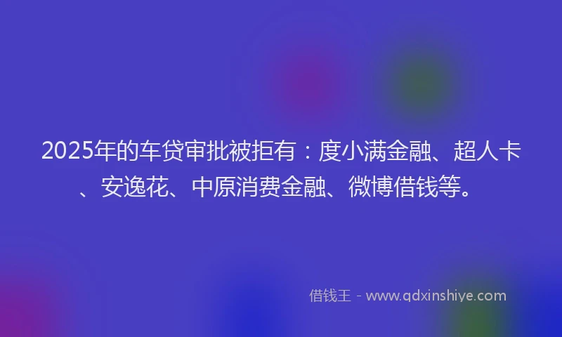 2025年的车贷审批被拒有：度小满金融、超人卡、安逸花、中原消费金融、微博借钱等。