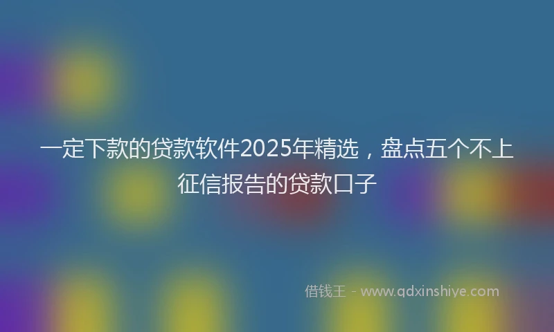 一定下款的贷款软件2025年精选，盘点五个不上征信报告的贷款口子